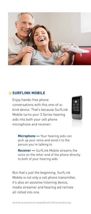  SURFLINK Mobile 
Enjoy hands-free phone 
conversations with this one-of-a-kind 
device. That’s because SurfLink 
Mobile turns your 3 Series hearing 
aids into both your cell phone 
microphone and receiver: 
Microphone — Your hearing aids can 
pick up your voice and send it to the 
person you’re talking to 
Receiver — SurfLink Mobile streams the 
voice on the other end of the phone directly 
to both of your hearing aids 
But that’s just the beginning. SurfLink 
Mobile is not only a cell phone transmitter, 
it’s also an assistive listening device, 
media streamer and hearing aid remote 
all rolled into one. 
SurfLink accessories are compatible with 3 Series wireless only. 
 