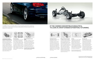 The BMW  Series Convertible offers a host of innovative performance-enhancing
technologies as well as active and passive safety features that help you get the most
                                                                                                                                                      IF THE SERIES CONVERTIBLE IS BEAUTIFUL
pleasure out of every drive.                                                                                                                          TO LOOK AT, WHAT’S INSIDE IS POSITIVELY STUNNING.




 -speed sport automatic                Active Steering.                          Dynamic Stability Control                                           Lightweight chassis.                   Rollover Protection System.              Airbags.                                               Occupant cell.
 Double Clutch Transmission.            The Active Steering system adjusts        (DSC).                                                              Lightweight construction is used       The BMW Series Convertible               In the event of a collision, BMW’s                     An extremely rigid steel “safety
 Available in the BMW    is High     both steering ratio and steering          DSC helps to stabilize the  Series                                 throughout the Series                  is built with a reinforced windshield    supplemental restraint system                          cage” surrounds the occupant
 Performance, this transmission         force in relation to driving speed.       Convertible in just milliseconds                                    Convertible. In the front section,     frame and A-pillars, as well as a        (SRS) determines which of six                          compartment, with deformable
 features two separate clutches         At low to medium speeds, a small          when it senses an impending skid.                                   for example, aluminum is used          sturdy retractable hardtop. It also      airbags to deploy for optimal                          crush tubes front and rear. In a
 for the odd and even gears. When       turn of the steering wheel translates     Whenever the system senses over-                                    extensively for suspension com-        includes BMW’s Rollover Protection       protection. This includes front                        severe crash, impact energy is
 one gear is disengaging, the           into a big turn of the front wheels.      or understeer, it modulates engine                                  ponents and in the steering rack.      System, where highly accurate            airbags with advanced technology                       routed around the passenger
 next one is already engaged. You       You enjoy more agility in city driving,   power and can apply brakes                                          This enhances the Convertible’s        sensors continually monitor vehicle      for driver and front passenger;                        cabin and absorbed by the safety
 experience lightning-quick gear        quicker turns on twisting roads, and      individually to each wheel to help                                  agile performance while ensuring       angle, longitudinal and lateral accel-   front-seat-mounted side-impact                         cage. In a severe side impact,
 shifts with maximum precision, for     easier parking maneuvers. At higher       keep the vehicle under control                                      superb ride comfort. BMW’s six-        eration, and amount of ground            airbags; and BMW’s Head Protection                     a reinforcing bar hooks the door
 acceleration without interruption of   speeds, a larger turn of the steering     and going in the intended direction.                                cylinder TwinPower Turbo engines       contact. When data indicates a           System (HPS), which is designed                        to the body, locking them together
 power. When you prefer hands-on        wheel is needed to turn the front         For sportier driving or in deep snow,                               are all aluminum, and the naturally    rollover is imminent, rollover bars      to help protect passengers in both                     to make a more rigid passenger
 control, both the racing-inspired      wheels, resulting in greater straight-    Dynamic Traction Control (DTC)                                      aspirated inline six is an aluminum/   integrated behind the rear-seat          front and rear compartments.                           cell. When the pressure is released,
 steering wheel-mounted paddle          line stability.                           allows increased wheelslip.                                         magnesium composite – the light-       headrests are deployed. Within                                                                  the system is designed to snap
 shifters and the gear shift lever                                                                                                                    est in its class.                      fractions of a second they spring        Note: These pictures of airbags are for illustrative   back so that the doors can open.
                                                                                                                                                                                                                                      purposes only. Depending upon the type of
 allow clutchless shifting.                                                                                                                                                                  up and lock into place, helping to       accident, none, some or all airbags may deploy.
                                                                                                                                                                                             withstand rollover forces.




                                                                                                                                                                                                                                                                           Get the latest information on BMW standard and optional features,
                                                                                                                                                                                                                                                                           packages and technical speci cations. Visit bmwusa.com, select
                                                                                                                             bmwusa.com/technology     bmwusa.com/safety                                                                                                  the BMW model of your choice, and click on “Features  Specs.”

32 33 Chassis and safety features
 