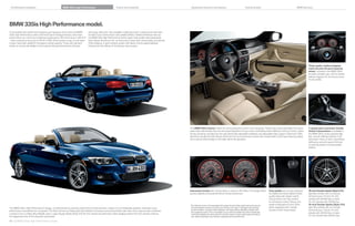 Combination examples                                       BMW 335is High Performance                                Colors and materials                                     Equipment features and options                                         Technical data                                       BMW Services




BMW 335is High Performance model.
A Convertible with performance features as impressive as its looks, the BMW              short gear shift knob. Also available: a lightning-quick  -speed sport automatic
   is High Performance starts with the M Sport Package features, then kicks           Double Clutch Transmission with paddle shifters. Additional features that set
 performance up a notch by increasing horsepower to    and torque to    lb-ft      the BMW    i High Performance interior apart: high-quality steel pedal pads,
 – with a temporary boost up to    lb-ft. With all this power on tap, oil and water   Dark Glacier Aluminum trim, an instrument cluster with colored dials, and special
 coolers have been added for increased cooling capacity. Those who demand                   is badging. A sport exhaust system with black chrome-plated tailpipes
 hands-on control will delight in the  -speed manual transmission’s M sport              ﬁ nishes the rear diffuser of the M sport rear bumper.




                                                                                                                                                                                                                                                                                                                     Three-spoke, leather-wrapped
                                                                                                                                                                                                                                                                                                                     multi-function M sport steering
                                                                                                                                                                                                                                                                                                                     wheel, included in the BMW    is,
                                                                                                                                                                                                                                                                                                                     provides excellent grip, with its thicker,
                                                                                                                                                                                                                                                                                                                     leather-wrapped rim and pronounced
                                                                                                                                                                                                                                                                                                                     thumb profile.




                                                                                                                                                                             The BMW           is interior makes the driving experience even more enjoyable. Twelve-way power-adjustable front sport                   -speed sport automatic Double
                                                                                                                                                                             seats have side bolsters that can be power-adjusted to fit your back comfortably while helping to hold you firmly in place              Clutch Transmission is available in
                                                                                                                                                                             during cornering. Included are two-way electrically adjustable headrests and adjustable thigh support. Distinctive    is             the BMW    is. Enjoy exceptionally
                                                                                                                                                                             elements include the Dark Glacier Aluminum trim and instrument cluster with colored dials, the M sport steering wheel,                  fast, smooth shifting whether in full
                                                                                                                                                                             and a special    is badge on the dash above the glovebox.                                                                            automatic mode, or when clutchlessly
                                                                                                                                                                                                                                                                                                                     shifting by using the gear shift knob
                                                                                                                                                                                                                                                                                                                     or steering wheel-mounted paddle
                                                                                                                                                                                                                                                                                                                     shifters.




                                                                                                                                                                             Instrument cluster with colored dials is unique to the    is. The design offers               Foot pedals are not only attractive        -inch Double Spoke (Style           )
                                                                                                                                                                             quicker legibility during performance driving maneuvers.                                         but highly functional. Made of high-   light alloy wheels with run-flat per-
                                                                                                                                                                                                                                                                              quality steel with rubber inserts,     formance tires. In front:  x  .
                                                                                                                                                                                                                                                                              they provide a non-slip surface        wheels with    / tires; in back:
                                                                                                                                                                                                                                                                              for enhanced control. Shown: the          x  . wheels with    /  tires.
                                                                                                                                                                             1 Run-flat tires
                                                                                                                                                                                           do not come equipped with a spare tire and wheel; performance tires are not        pedal configuration for the    is        -inch Double Spoke (Style             )
The BMW    is High Performance’s design, complemented by powerful performance enhancements, makes it an unmistakable yardstick whenever luxury-                            recommended for driving in ice and snow. Driving over rough or damaged road surfaces,           when equipped with -speed              light alloy wheels with run-flat per-
performance convertibles are compared. The black chrome air intake grills with blacked-out kidney surround and black side-view mirror caps provide a dramatic
                                                                                                                                                                              as well as debris, curbs and other obstacles, can cause serious damage to wheels, tires         Double Clutch Transmission.            formance tires. In front: x  .
                                                                                                                                                                              and suspension parts. This is more likely to occur with low-profile tires, which provide less                                          wheels with    /  tires; in back:
contrast to the Le Mans Blue Metallic paint. Large Double Spoke (Style    )   -inch wheels and distinctive    is badging behind the front wheels enhance              cushioning between the wheel and the road. Be careful to avoid road hazards and reduce
the aggressive look of this exquisite automobile.                                                                                                                             your speed, especially if your vehicle is equipped with low-profile tires.                                                                  x . wheels with    / tires.

42 43 BMW 335is High Performance model
 