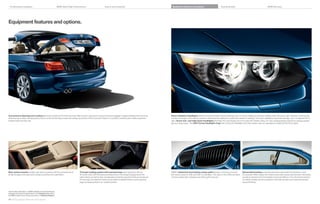 Combination examples                                               BMW 335is High Performance                        Colors and materials                                      Equipment features and options                              Technical data                                           BMW Services




Equipment features and options.




Convenience Opening and Loading feature (included with Comfort Access) offers a quick, easy way to stow and remove luggage or large packages from the trunk                    Xenon Adaptive Headlights optimize road illumination when entering a turn or corner, helping to enhance visibility when driving at night. Sensors continuously
when the top is down. Simply press a button on the remote key to raise the hardtop up and out of the trunk and “freeze” it in position; another press neatly lowers the        monitor the angle of the steering wheel to determine the direction in which the vehicle is heading. The outer headlights swivel accordingly, up to  degrees left or
hardtop back into the trunk.                                                                                                                                                   right. Xenon low- and high-beam headlights illuminate the road ahead and to the side with brilliant clarity. An auto-leveling feature adjusts for varying passen-
                                                                                                                                                                               ger and cargo loads. The LED Corona headlight-rings that circle both headlights and high beams also act separately as Daytime Running Lights.




Rear center console provides rear-seat occupants with the convenience of                Through-loading system with transport bag hatch opening is almost                      BMW’s distinctive front kidney-shape grille features a chrome surround                  Retractable hardtop automatically lowers, along with the windows, in just
ample storage, both open and covered, as well as two cupholders.                          inches wide. With the backrest folded down, the transport bag protects the         and vertical slats on   i and   i Convertibles. The slats on the   is are black     seconds. When raised, the metal top provides a sleek, aerodynamic silhouette,
                                                                                         cabin interior, as well as skis, snowboards and other long items that can be placed   chrome-plated with a blacked-out kidney grill surround.                                  as well as improves the Convertible’s torsional stiffness. The chrome line exterior
                                                                                         into the bag. Two fastener hooks are provided to stabilize items, such as grocery                                                                                              trim adds a bright, aluminum gleam to the side window surrounds and window
                                                                                         bags, by keeping them in an upright position.                                                                                                                                  recess finishers.



Get the latest information on BMW standard and optional features,
packages and technical speciﬁ cations. Visit bmwusa.com, select
the BMW model of your choice, and click on “Features  Specs.”

48 49 Equipment features and options
 