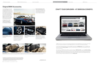 Combination examples                                                 BMW 335is High Performance                                Colors and materials                                Equipment features and options                      Technical data                                       BMW Services




Original BMW Accessories.
If driving a BMW adds to the quality
of life, Original BMW Accessories
                                                                                                                                                Rear-mounted bicycle carrier
                                                                                                                                                allows the safe transportation of up          CRAFT YOUR OWN BMW – AT BMWUSA.COM/BYO.
personalize the pleasure. Want to set                                                                                                           to two bicycles. The lockable carrier
your BMW apart? Add unique wheels,                                                                                                              conveniently attaches to the rear of
sporty aerodynamic components, or                                                                                                               the Convertible and provides easy
even an elegant wood gear shift knob.                                                                                                           access for loading and unloading.
Do you lead an active life? BMW
carriers let you easily transport bikes
and more. From start (Advanced
Battery Charging System) to ﬁ nish
(BMW Car Care Products), Original
BMW Accessories turn your BMW
into a sporty, practical and even
luxurious reﬂ ection of yourself.

For detailed information on ordering
Original BMW Accessories, please
contact your authorized BMW center.
Some details shown in photographs
may not be available in the United States.




Rear Deck Spoiler in body color                          -inch Star Spoke (Style    )                Snap-in Adapter plays stored music,   BMW suitcase set is designed to
intensiﬁ es the look of power and                       Chrome wheels are available indi-                 charges the phone and accesses the    perfectly fit in the area created by
performance.                                            vidually or as a complete set of four             car antenna.                          folding down the rear seatbacks of
                                                        with tires. Complete set includes                                                       the  Series Convertible, maximizing
                                                          x  . front,   x  . rear wheels,                                               available storage space.
                                                         with    /  front,    /  rear
                                                         Bridgestone run-ﬂ at tires.




                                                                                                                                                                                                At BMW, we want you to create your own Ultimate Driving Machine.® That’s why BMW offers one of the widest model ranges
                                                                                                                                                                                                of any luxury automotive manufacturer. And each BMW model offers its own universe of personalizing possibilities.

                                                                                                                                                                                                It’s easy to get the latest information on your favorite BMW model. Simply visit bmwusa.com and click on the BMW model
                                                                                                                                                                                                of your choice. Select “Features  Specs” to see all the standard features and available options and packages, as well as
                                                                                                                                                                                                technical speciﬁ cations.

                                                                                                                                                                                                Then create the exact BMW model that fulﬁ lls your needs by clicking on “Build Your Own” – or just visit bmwusa.com/byo.
                                                                                                                                                                                                Here you’ll be able to select from among the many interior and exterior colors and trims, personalizing options and value-added
                                                                                                                                                                                                packages. Build a BMW model that re ects your style, then view it in 360° detail. At the press of a button, see payment and
                                                                                                                                                                                                ﬁ nancing options, get a same-day quote, download a product brochure and even schedule a test drive. BMW makes it easier
Wind deﬂ ector provides a more serene open-air driving experience without the noise or buffeting of the wind. Its two-part folding construction both protects and                                than ever to make your ultimate driving dreams come true, at bmwusa.com.
allows easy access to items stowed in the rear-seat area. When not needed, it can be easily removed, placed in its protective case, and stored in the trunk.




   Run-flat tires do not come equipped with a spare tire and wheel. Driving over rough or damaged
    road surfaces, as well as debris, curbs and other obstacles, can cause serious damage to wheels,
    tires and suspension parts. This is more likely to occur with low-profile tires, which provide less
    cushioning between the wheel and the road. Be careful to avoid road hazards and reduce your
    speed, especially if your vehicle is equipped with low-profile tires.                                                                                         shopbmwusa.com

    56 57 Original BMW Accessories/Build Your Own
 