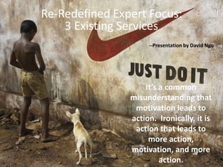 Re-Redefined Expert Focus:  3 ExistingServices --Presentation by David Ngo It’s a common misunderstanding that motivation leads to action.  Ironically, it is action that leads to more action, motivation, and more action.   