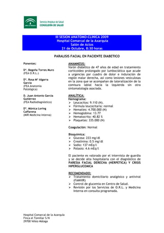 III SESION ANATOMO-CLINICA 2009
                           Hospital Comarcal de la Axarquía
                                    Salón de Actos
                              21 de Octubre, 8:30 horas

                         PARALISIS FACIAL EN PACIENTE DIABETICO

Ponentes:                          ANAMNESIS:
                                   Varón diabético de 47 años de edad en tratamiento
Dª. Begoña Torres Muro             corticoideo prolongado por lumbociática que acude
(FEA O.R.L.)                       a urgencias por cuadro de dolor e induración de
                                   región malar derecha, así como lesiones vesiculosas
Dª. Rosa Mª Algarra
García                             en la zona que se acompañan de lateralización de la
(FEA Anatomía                      comisura labial hacia la izquierda sin otra
Patológica)                        sintomatología asociada.

D. Juan Antonio García             ANALÍTICA:
Gutiérrez                          Hemograma:
(FEA Radiodiagnóstico)                Leucocitos: 9.110 (N).
                                      Fórmula leucocitaria: normal
Dª. Mónica Loring                     Hematíes: 4.700.000 (N)
Caffarena
                                      Hemoglobina: 13.77
(MIR Medicina Interna)
                                      Hematocrito: 40.82 %
                                      Plaquetas: 335.000 (N)

                                   Coagulación: Normal

                                   Bioquímica:
                                      Glucosa: 233 mg/dl
                                      Creatinina: 0.5 mg/dl
                                      Sodio: 137 mEq/l
                                      Potasio: 4.6 mEq/l

                                   El paciente es valorado por el internista de guardia
                                   y se decide alta hospitalaria con el diagnóstico de
                                   PARESIA FACIAL DERECHA (HERPETICA) Y CRISIS
                                   HIPERGLUCEMICA

                                   RECOMENDADO:
                                      Tratamiento domiciliario analgésico y antiviral
                                      (FAMVIR)
                                      Control de glucemia en Centro de Salud.
                                      Revisión por los Servicios de O.R.L. y Medicina
                                      Interna en consulta programada.




Hospital Comarcal de la Axarquía
Finca el Tomillar S/N
29700 Vélez-Málaga
 