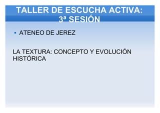 TALLER DE ESCUCHA ACTIVA:
3ª SESIÓN
 ATENEO DE JEREZ
LA TEXTURA: CONCEPTO Y EVOLUCIÓN
HISTÓRICA
 