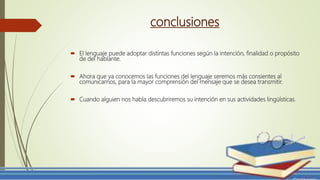 conclusiones
 El lenguaje puede adoptar distintas funciones según la intención, finalidad o propósito
de del hablante.
 Ahora que ya conocemos las funciones del lenguaje seremos más consientes al
comunicarnos, para la mayor comprensión del mensaje que se desea transmitir.
 Cuando alguien nos habla descubriremos su intención en sus actividades lingüísticas.
 