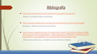 Bibliografía
 http://www.profesorenlinea.cl/castellano/LenguajeFunciones.htm
teoría y conceptos básicos del tema.
 https://www.portaleducativo.net/quinto-basico/540/Funciones-del-lenguaje
Ejemplos y demás aclaraciones del tema.
 https://books.google.es/books?hl=es&lr=&id=5rqRZJjSZQsC&oi=fnd&pg=PA3&
dq=funciones+del+lenguaje&ots=_BK34zdmbF&sig=ORFMJ3C2nMVDuouwCzPi
Dyp2WX8#v=onepage&q=funciones%20del%20lenguaje&f=false
Información profunda y completa acerca del tema tratado.
 