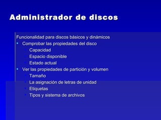 Administrador de discos Funcionalidad para discos básicos y dinámicos Comprobar las propiedades del disco Capacidad Espacio disponible Estado actual Ver las propiedades de partición y volumen Tamaño La asignación de letras de unidad Etiquetas Tipos y sistema de archivos 