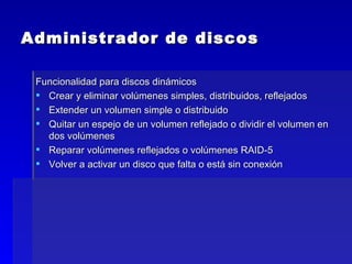 Administrador de discos Funcionalidad para discos dinámicos Crear y eliminar volúmenes simples, distribuidos, reflejados Extender un volumen simple o distribuido Quitar un espejo de un volumen reflejado o dividir el volumen en dos volúmenes Reparar volúmenes reflejados o volúmenes RAID-5 Volver a activar un disco que falta o está sin conexión 