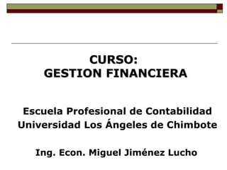 CURSO:
    GESTION FINANCIERA


 Escuela Profesional de Contabilidad
Universidad Los Ángeles de Chimbote

   Ing. Econ. Miguel Jiménez Lucho
 