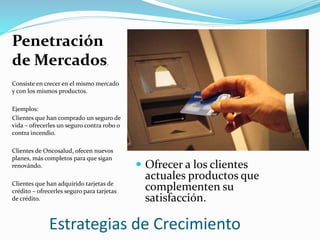 Estrategias de Crecimiento
Penetración
de Mercados.
Consiste en crecer en el mismo mercado
y con los mismos productos.
Ejemplos:
Clientes que han comprado un seguro de
vida – ofrecerles un seguro contra robo o
contra incendio.
Clientes de Oncosalud, ofecen nuevos
planes, más completos para que sigan
renovándo.
Clientes que han adquirido tarjetas de
crédito – ofrecerles seguro para tarjetas
de crédito.
 Ofrecer a los clientes
actuales productos que
complementen su
satisfacción.
 