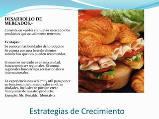 Estrategias de Crecimiento
DESARROLLO DE
MERCADOS.-
Consiste en vender en nuevos mercados los
productos que actualmente tenemos.
Ventajas:
Se conocen las bondades del productos
Se cuenta con una base de clientes
satisfechos que nos pueden recomendar.
Si nuestro mercado es en una ciudad,
buscaremos ser regionales. Si somos
regionales buscaremos ser nacionales o
internacionales.
La experiencia nos será muy útil para poner
en funcionamiento sucursales en otras
ciudades, inclusive se pueden crear
franquicias de nuestro producto.
Ejemplo: Mc Donalds. Montalvo.
 