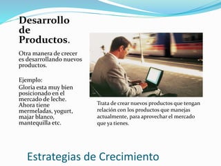 Estrategias de Crecimiento
Desarrollo
de
Productos.
Otra manera de crecer
es desarrollando nuevos
productos.
Ejemplo:
Gloria esta muy bien
posicionado en el
mercado de leche.
Ahora tiene
mermeladas, yogurt,
majar blanco,
mantequilla etc.
Trata de crear nuevos productos que tengan
relación con los productos que manejas
actualmente, para aprovechar el mercado
que ya tienes.
 