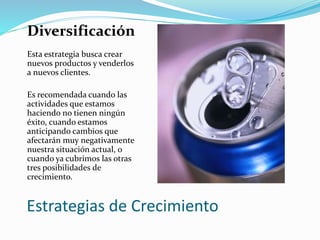 Estrategias de Crecimiento
Diversificación
Esta estrategia busca crear
nuevos productos y venderlos
a nuevos clientes.
Es recomendada cuando las
actividades que estamos
haciendo no tienen ningún
éxito, cuando estamos
anticipando cambios que
afectarán muy negativamente
nuestra situación actual, o
cuando ya cubrimos las otras
tres posibilidades de
crecimiento.
 