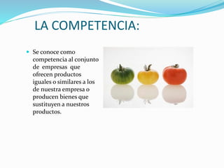 LA COMPETENCIA:
 Se conoce como
competencia al conjunto
de empresas que
ofrecen productos
iguales o similares a los
de nuestra empresa o
producen bienes que
sustituyen a nuestros
productos.
 