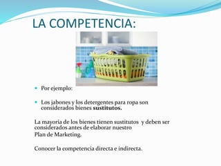 LA COMPETENCIA:
 Por ejemplo:
 Los jabones y los detergentes para ropa son
considerados bienes sustitutos.
La mayoría de los bienes tienen sustitutos y deben ser
considerados antes de elaborar nuestro
Plan de Marketing.
Conocer la competencia directa e indirecta.
 