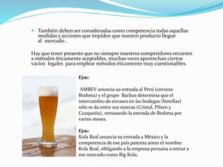  También deben ser consideradas como competencia todas aquellas
medidas y acciones que impiden que nuestro producto llegue
al mercado .
Hay que tener presente que no siempre nuestros competidores recurren
a métodos éticamente aceptables, muchas veces aprovechan ciertos
vacíos legales para emplear métodos éticamente muy cuestionables.
Ejm:
AMBEV anuncia su entrada al Perú (cerveza
Brahma) y el grupo Backus determina que el
intercambio de envases en las bodegas (botellas)
sólo se da entre sus marcas (Cristal, Pilsen y
Cuzqueña), retrasando la entrada de Brahma por
varios meses.
Ejm:
Kola Real anuncia su entrada a México y la
competencia de ese país patenta antes el nombre
Kola Real, obligando a la empresa peruana a entrar a
ese mercado como Big Kola.
 
