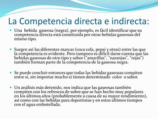  Una bebida gaseosa (negra), por ejemplo, es fácil identificar que su
competencia directa está constituida por otras bebidas gaseosas del
mismo tipo.
 Surgen así las diferentes marcas (coca cola, pepsi y otras) entre las que
la competencia es evidente. Pero tampoco es difícil darse cuenta que las
bebidas gaseosas de otro tipo y sabor ("amarillas", "naranjas", "rojas“)
también forman parte de la competencia de la gaseosa negra.
 Se puede concluir entonces que todas las bebidas gaseosas compiten
entre sí, sin importar mucho si tienen determinado color o sabor.
 Un análisis más detenido, nos indica que las gaseosas también
compiten con los refrescos de sobre que se han hecho muy populares
en los últimos años (probablemente a causa de su mayor rendimiento),
así como con las bebidas para deportistas y en estos últimos tiempos
con el agua embotellada.
La Competencia directa e indirecta:
 