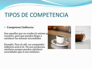 TIPOS DE COMPETENCIA
 Competenci Indirecta:
Son aquellos que no venden lo mismo que
nosotros, pero que pueden llegar a
satisfacer las mismas necesidades.
Ejemplo: Para el café, un competidor
indirecto será el té. No son productos
similares aunque pueden satisfacer
necesidades que sí son similares.
 