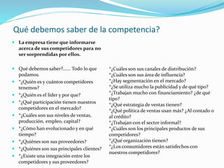 Qué debemos saber de la competencia?
 La empresa tiene que informarse
acerca de sus competidores para no
ser sorprendidas por ellos.
 Qué debemos saber?...... Todo lo que
podamos.
 *¿Quién es y cuántos competidores
tenemos?
 *¿Quién es el líder y por que?
 *¿Qué participación tienen nuestros
competidores en el mercado?
 *¿Cuáles son sus niveles de ventas,
producción, empleo, capital?
 *¿Cómo han evolucionado y en qué
tiempo?
 *¿Quiénes son sus proveedores?
 *¿Quiénes son sus principales clientes?
 *¿Existe una integración entre los
competidores y sus proveedores?
*¿Cuáles son sus canales de distribución?
*¿Cuáles son sus área de influencia?
*¿Hay segmentación en el mercado?
*¿Se utiliza mucho la publicidad y de qué tipo?
*¿Trabajan mucho con financiamiento? ¿de qué
tipo?
*¿Qué estrategia de ventas tienen?
*¿Qué política de ventas usan más? ¿Al contado o
al crédito?
*¿Trabajan con el sector informal?
*¿Cuáles son los principales productos de sus
competidores?
*¿Qué organización tienen?
*¿Los consumidores están satisfechos con
nuestros competidores?
 
