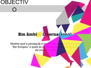 OBJECTIVO Mostrar qual a percepção e opinião dos jovens sobre o que é  “ Ser Europeu ”  e quais as perspectivas que criaram acerca da União Europeia. Em âmbito internacional  