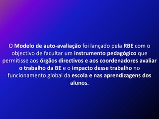 O Modelo de auto-avaliação foi lançado pela RBE com o objectivo de facultar um instrumento pedagógico que permitisse aos órgãos directivos e aos coordenadores avaliaro trabalho da BE e o impacto desse trabalho no funcionamento global da escola e nas aprendizagens dos alunos. 