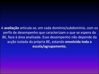 A avaliação articula-se, em cada domínio/subdomínio, com os perfis de desempenho que caracterizam o que se espera da BE, face à área analisada. Esse desempenho não depende da acção isolada da própria BE, estando envolvida toda a escola/agrupamento. 