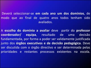 Deverá seleccionar-se em cada ano um dos domínios, de modo que ao final de quatro anos todos tenham sido avaliados. A escolha do domínio a avaliar deve  partir do professor coordenador/ equipa, resultado de uma decisão fundamentada, por forma a poder ser validamente justificada junto dos órgãos executivos e de decisão pedagógica. Deve ser discutida com o órgão directivo e ser determinada pelas prioridades e restantes processos existentes na escola.  