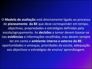 O Modelo de avaliação está directamente ligado ao processo de planeamento  da BE que deve corresponder em tempo, objectivos, propriedades e estratégias definidas pela escola/agrupamento. As decisões a tomar devem basear-se nas evidências e informações recolhidas, mas devem sempre ter em conta o ambiente interno e externo da BE: oportunidades e ameaças, prioridades da escola, adequação aos objectivos e estratégias de ensino/ aprendizagem.