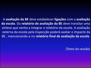 A avaliação da BE deve estabelecer ligações com a avaliação da escola. Do relatório de avaliação da BE deve transitar uma síntese que venha a integrar o relatório da escola. A avaliação externa da escola pela inspecção poderá avaliar o impacto da BE , mencionando-a no relatório final de avaliação da escola.(Texto da sessão)