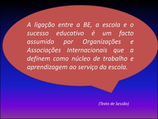 (Texto de Sessão)A ligação entre a BE, a escola e o sucesso educativo é um facto assumido por Organizações e Associações Internacionais que a definem como núcleo de trabalho e aprendizagem ao serviço da escola. 