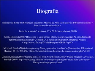Biografia Gabinete da Rede de Bibliotecas Escolares. Modelo de Auto-Avaliação da Biblioteca Escolar, < http://www.rbe.min-edu.pt> Texto da sessão (4ª sessão de 17 a 20 de Novembro de 2009) Scott, Elspeth (2002) “How good is your school library resource centre? An introduction to performance measurement”. 68th IFLA Council and General Conference August. <http://www.ifla.org/IV/ifla68/papers/028-097e.pdf> McNicol, Sarah (2004) Incorporatinglibraryprovisioninschool self-evaluation. EducationalReview, 56 (3), 287-296.<http://forumbibliotecas.rbe.min-edu.pt/course/view.php?id=99>  Johnson, Doug (2005) “Getting the Most from Your School Library Media Program”, Principal. Jan/Feb 2005 <http://www.doug-johnson.com/dougwri/getting-the-most-from-your-school-library-media-program-1.html