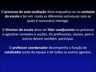 O processo de auto-avaliação deve enquadrar-se no contexto da escola e ter em  conta as diferentes estruturas com as quais é necessário interagir. O Director de escola deve ser líder coadjuvante no processo e aglutinar vontades e acções. Os professores, alunos, pais e outros devem também  participar.O professor coordenador desempenha a função de catalisador junto da equipa e de todos os outros agentes.