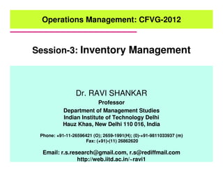 Session-3: Inventory Management
Operations Management: CFVG-2012
Dr. RAVI SHANKAR
Professor
Department of Management Studies
Indian Institute of Technology Delhi
Hauz Khas, New Delhi 110 016, India
Phone: +91-11-26596421 (O); 2659-1991(H); (0)-+91-9811033937 (m)
Fax: (+91)-(11) 26862620
Email: r.s.research@gmail.com, r.s@rediffmail.com
http://web.iitd.ac.in/~ravi1
 