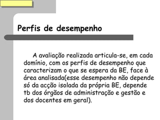 Perfis de desempenho A avaliação realizada articula-se, em cada domínio, com os perfis de desempenho que caracterizam o que se espera da BE, face à área analisada(esse desempenho não depende só da acção isolada da própria BE, depende tb dos órgãos de administração e gestão e dos docentes em geral). 