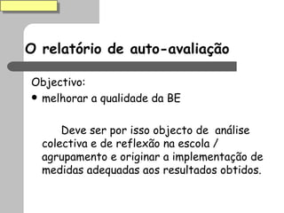 O relatório de auto-avaliação Objectivo: melhorar a qualidade da BE Deve ser por isso objecto de  análise colectiva e de reflexão na escola / agrupamento e originar a implementação de medidas adequadas aos resultados obtidos. 