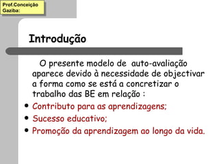Introdução O presente modelo de  auto-avaliação aparece devido à necessidade de objectivar a forma como se está a concretizar o trabalho das BE em relação : Contributo para as aprendizagens; Sucesso educativo; Promoção da aprendizagem ao longo da vida. Prof.Conceição Gaziba: 