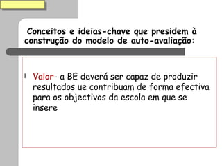 Conceitos e ideias-chave que presidem à construção do modelo de auto-avaliação: Valor - a BE deverá ser capaz de produzir resultados ue contribuam de forma efectiva para os objectivos da escola em que se insere 