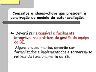 Conceitos e ideias-chave que presidem à construção do modelo de auto-avaliação: 4- Deverá ser  exequível e facilmente integrável nas práticas de gestão da equipa da BE.  Alguns procedimentos deverão ser formalizados e implementados e tornarem-se rotinas de funcionamento da BE. 