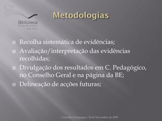 Biblioteca



   Recolha sistemática de evidências;
   Avaliação/interpretação das evidências
    recolhidas;
   Divulgação dos resultados em C. Pedagógico,
    no Conselho Geral e na página da BE;
   Delineação de acções futuras;




                  Conselho Pedagógico, 18 de Novembro de 2009
 