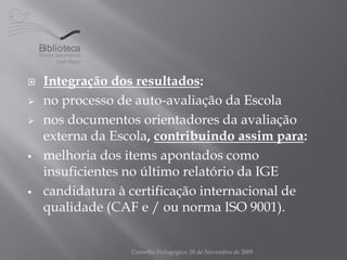 Biblioteca


    Integração dos resultados:
    no processo de auto-avaliação da Escola
    nos documentos orientadores da avaliação
     externa da Escola, contribuindo assim para:
    melhoria dos items apontados como
     insuficientes no último relatório da IGE
    candidatura à certificação internacional de
     qualidade (CAF e / ou norma ISO 9001).


                   Conselho Pedagógico, 18 de Novembro de 2009
 