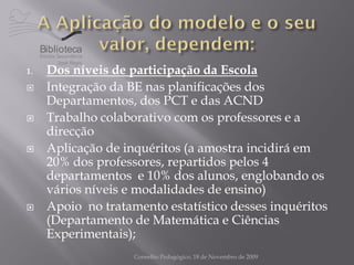 Biblioteca

1.    Dos níveis de participação da Escola
     Integração da BE nas planificações dos
      Departamentos, dos PCT e das ACND
     Trabalho colaborativo com os professores e a
      direcção
     Aplicação de inquéritos (a amostra incidirá em
      20% dos professores, repartidos pelos 4
      departamentos e 10% dos alunos, englobando os
      vários níveis e modalidades de ensino)
     Apoio no tratamento estatístico desses inquéritos
      (Departamento de Matemática e Ciências
      Experimentais);
                     Conselho Pedagógico, 18 de Novembro de 2009
 