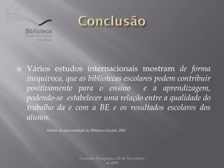 Biblioteca




   Vários estudos internacionais mostram de forma
    inequívoca, que as bibliotecas escolares podem contribuir
    positivamente para o ensino          e a aprendizagem,
    podendo-se estabelecer uma relação entre a qualidade do
    trabalho da e com a BE e os resultados escolares dos
    alunos.
            Modelo de auto-avaliação da Biblioteca Escolar, RBE




                                 Conselho Pedagógico, 18 de Novembro
                                               de 2009
 