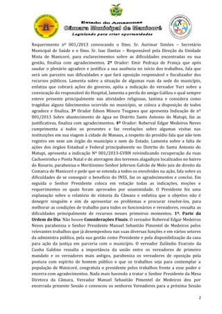 Requerimento nº 001/2013 convocando o Ilmo. Sr. Aurimar Simões – Secretário
Municipal de Saúde e o Ilmo. Sr. Isac Dantas – Responsável pela Direção da Unidade
Mista de Manicoré, para esclarecimentos sobre as dificuldades encontradas eu sua
gestão, finaliza com agradecimentos. 2º Orador: Emir Pedraça de França que após
saudar o plenário agradece e justifica a sua ausência no início dos trabalhos, fala que
será um parceiro nas dificuldades e que fará oposição responsável e fiscalizador dos
recursos públicos. Lamenta sobre a situação de algumas ruas da sede do município,
enfatiza que cobrará ações do governo, apóia a indicação do vereador Yuri sobre a
convocação do responsável do Hospital, lamenta a perda do amigo Galileu o qual sempre
esteve presente principalmente nas atividades religiosas, lastima e considera como
tragédias alguns falecimentos ocorrido no município, se coloca a disposição de todos
agradece e finaliza. 3º Orador Edson Minoro Tsugawa que apresenta Indicação de nº
001/2013 Sobre abastecimento de água no Distrito Santo Antonio do Matupi, faz as
justificativas, finaliza com agradecimentos. 4º Orador: Roberval Edgar Medeiros Neves
cumprimenta a todos os presentes e faz revelações sobre algumas visitas nas
instituições em sua viagem à cidade de Manaus, a respeito do presídio fala que não tem
registro em nem um órgão do município e nem do Estado. Lamenta sobre a falta de
ações dos órgãos Estadual e Federal principalmente no Distrito do Santo Antonio do
Matupi, apresenta a indicação Nº 001/2013-GVRN reivindicando recuperação da ruas
Cachoeirinha e Ponta Natal e de aterragem dos terrenos alagadiços localizados no bairro
do Rosario, parabeniza o Meritíssimo Senhor Jeferson Galvão de Melo juiz de direito da
Comarca de Manicoré e pede que se estenda a todos os envolvidos na ação, fala sobre as
dificuldades de se conseguir o benefício do INSS, faz os agradecimentos e conclui. Em
seguida o Senhor Presidente coloca em votação todas as indicações, moções e
requerimentos os quais foram aprovados por unanimidade. O Presidente fez uma
explanação sobre o relatório de vistoria da Câmara e enfatiza que o objetivo não é
denegrir ninguém e sim de apresentar os problemas e procurar resolve-los, para
melhorar as condições de trabalho para todos os funcionários e vereadores, ressalta as
dificuldades principalmente de recursos nesses primeiros momentos. 1ª. Parte da
Ordem do Dia: Não houve Considerações Finais. O vereador Roberval Edgar Medeiros
Neves parabeniza o Senhor Presidente Manuel Sebastião Pimentel de Medeiros pelos
relevantes trabalhos que já desempenhou nas suas diversas funções e em vários setores
da administra pública, pela sua gestão como Presidente e pela disponibilização da casa
para ação da justiça em parceria com o município. O vereador Zulândio Evaristo da
Cunha Galdino ressalta a importância da união entre os vereadores de primeiro
mandato e os vereadores mais antigos, parabeniza os vereadores de oposição pela
postura com espírito de homem público e que os trabalhos seja para contemplar a
população de Manicoré, congratula o presidente pelos trabalhos frente a esse poder e
encerra com agradecimentos. Nada mais havendo a tratar o Senhor Presidente da Mesa
Diretora da Câmara, Vereador Manuel Sebastião Pimentel de Medeiros deu por
encerrada presente Sessão e convocou os senhores Vereadores para a próxima Sessão
2

 