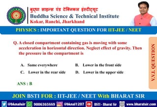 बुद्धा साइन्स एंड टेक्निकल इंस्टीट्यूट
Buddha Science & Technical Institute
Kokar, Ranchi, Jharkhand
JOIN BSTI FOR : IIT-JEE / NEET With BHARAT SIR
PHYSICS : IMPORTANT QUESTION FOR IIT-JEE / NEET
Q. A closed compartment containing gas is moving with some
acceleration in horizontal direction. Neglect effect of gravity. Then
the pressure in the compartment is
A. Same everywhere B. Lower in the front side
C. Lower in the rear side D. Lower in the upper side
ANS : B
V.V.I.
QUESTION
 