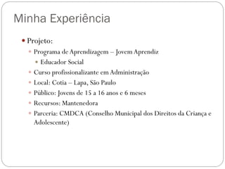 Minha Experiência
 Projeto:
 Programa de Aprendizagem – Jovem Aprendiz
 Educador Social
 Curso profissionalizante em Administração
 Local: Cotia – Lapa, São Paulo
 Público: Jovens de 15 a 16 anos e 6 meses
 Recursos: Mantenedora
 Parceria: CMDCA (Conselho Municipal dos Direitos da Criança e
Adolescente)

 