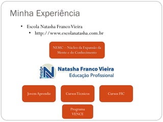 Minha Experiência
• Escola Natasha Franco Vieira
• http://www.escolanatasha.com.br
NEMC – Núcleo da Expansão da
Mente e do Conhecimento

Jovem Aprendiz

Cursos Técnicos

Programa
VENCE

Cursos FIC

 