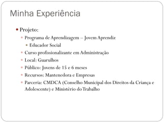 Minha Experiência
 Projeto:
 Programa de Aprendizagem – Jovem Aprendiz
 Educador Social
 Curso profissionalizante em Administração
 Local: Guarulhos
 Público: Jovens de 15 e 6 meses
 Recursos: Mantenedora e Empresas
 Parceria: CMDCA (Conselho Municipal dos Direitos da Criança e
Adolescente) e Ministério do Trabalho

 