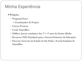 Minha Experiência
 Projeto:
 Programa Vence
 Coordenador de Projeto
 Cursos Técnicos
 Local: Guarulhos
 Público: Jovens estudantes dos 2º e 3º anos do Ensino Médio
 Recursos: FDE (Fundação para o Desenvolvimento da Educação)
 Parceria: Governo do Estado de São Paulo e Escola Estaduais de
Guarulhos

 