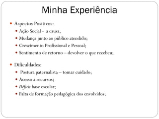 Minha Experiência
 Aspectos Positivos:
 Ação Social - a causa;
 Mudança junto ao público atendido;
 Crescimento Profissional e Pessoal;
 Sentimento de retorno – devolver o que recebeu;

 Dificuldades:
 Postura paternalista – tomar cuidado;

 Acesso a recursos;
 Déficit base escolar;
 Falta de formação pedagógica dos envolvidos;

 