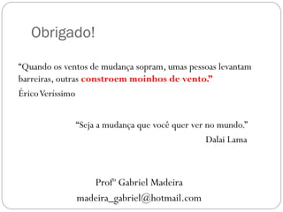Obrigado!
“Quando os ventos de mudança sopram, umas pessoas levantam
barreiras, outras constroem moinhos de vento.”
Érico Veríssimo
“Seja a mudança que você quer ver no mundo.”
Dalai Lama

Profº Gabriel Madeira
madeira_gabriel@hotmail.com

 